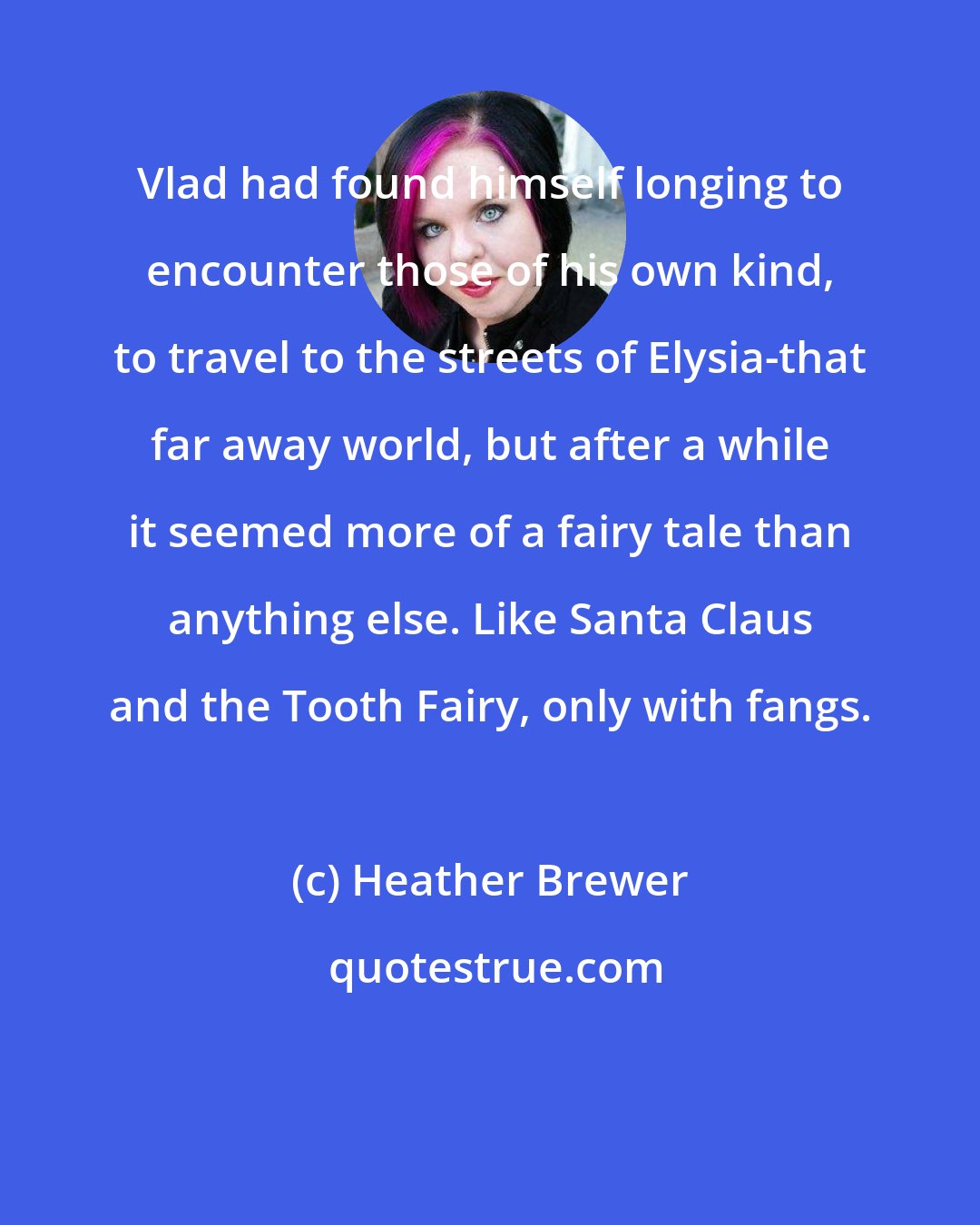 Heather Brewer: Vlad had found himself longing to encounter those of his own kind, to travel to the streets of Elysia-that far away world, but after a while it seemed more of a fairy tale than anything else. Like Santa Claus and the Tooth Fairy, only with fangs.