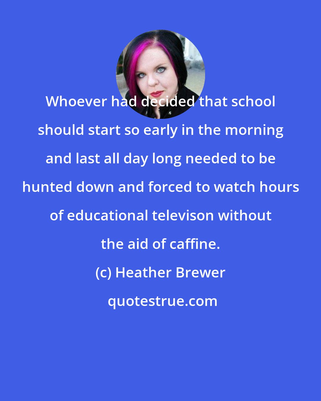Heather Brewer: Whoever had decided that school should start so early in the morning and last all day long needed to be hunted down and forced to watch hours of educational televison without the aid of caffine.