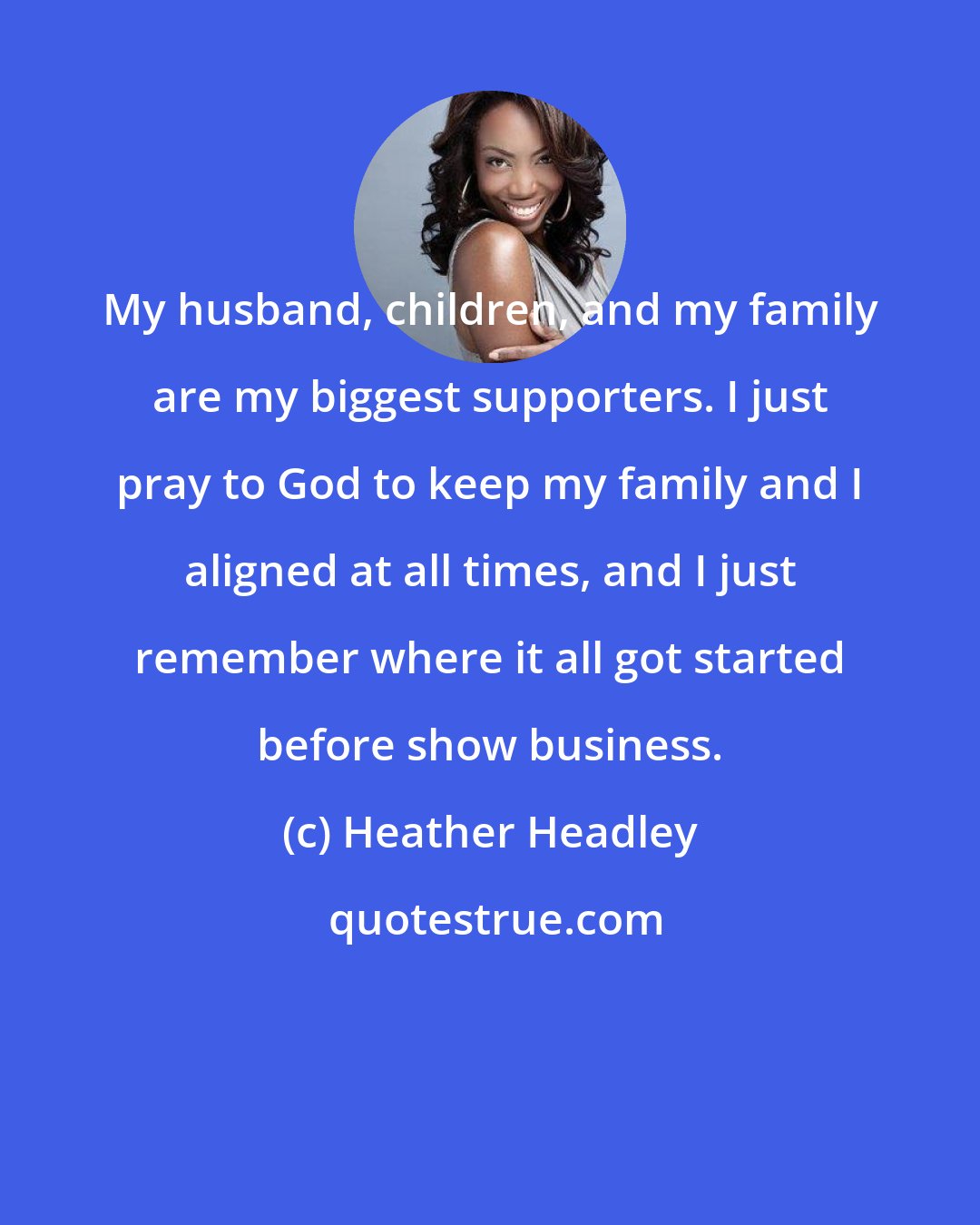 Heather Headley: My husband, children, and my family are my biggest supporters. I just pray to God to keep my family and I aligned at all times, and I just remember where it all got started before show business.