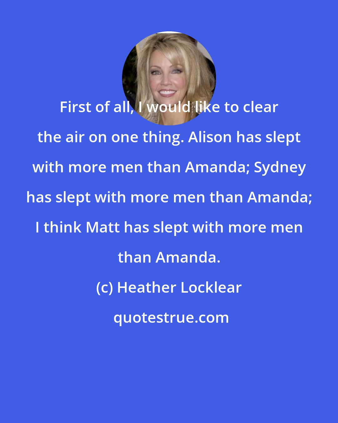 Heather Locklear: First of all, I would like to clear the air on one thing. Alison has slept with more men than Amanda; Sydney has slept with more men than Amanda; I think Matt has slept with more men than Amanda.