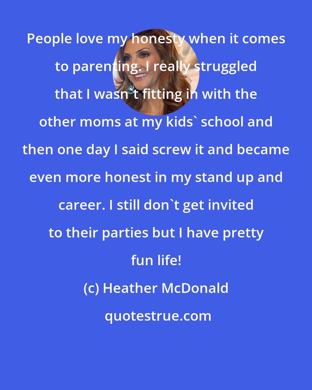 Heather McDonald: People love my honesty when it comes to parenting. I really struggled that I wasn't fitting in with the other moms at my kids' school and then one day I said screw it and became even more honest in my stand up and career. I still don't get invited to their parties but I have pretty fun life!