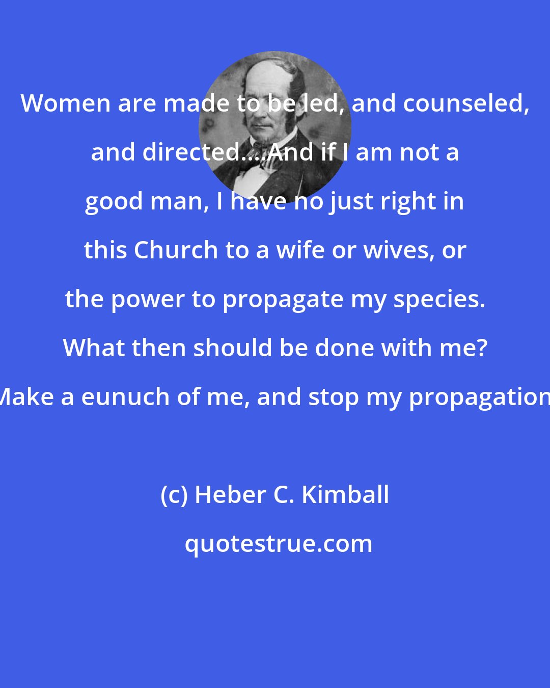 Heber C. Kimball: Women are made to be led, and counseled, and directed....And if I am not a good man, I have no just right in this Church to a wife or wives, or the power to propagate my species. What then should be done with me? Make a eunuch of me, and stop my propagation.