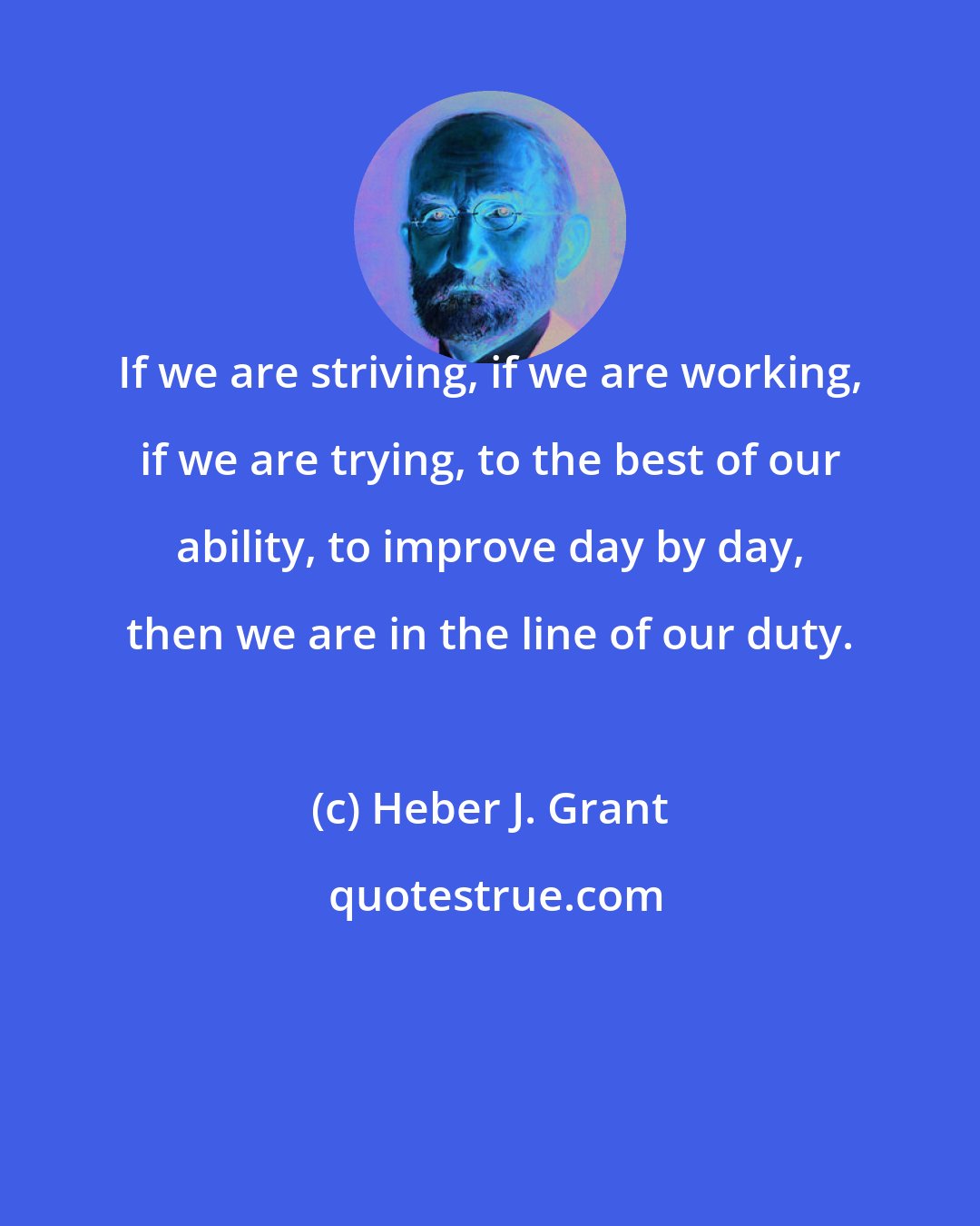 Heber J. Grant: If we are striving, if we are working, if we are trying, to the best of our ability, to improve day by day, then we are in the line of our duty.