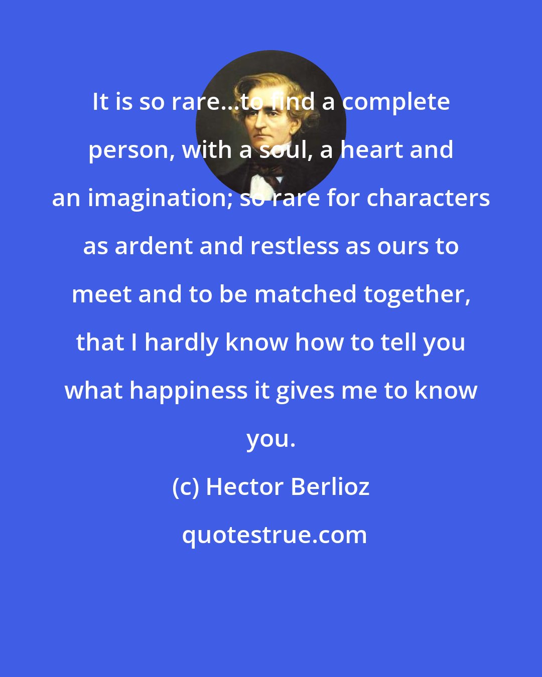 Hector Berlioz: It is so rare...to find a complete person, with a soul, a heart and an imagination; so rare for characters as ardent and restless as ours to meet and to be matched together, that I hardly know how to tell you what happiness it gives me to know you.