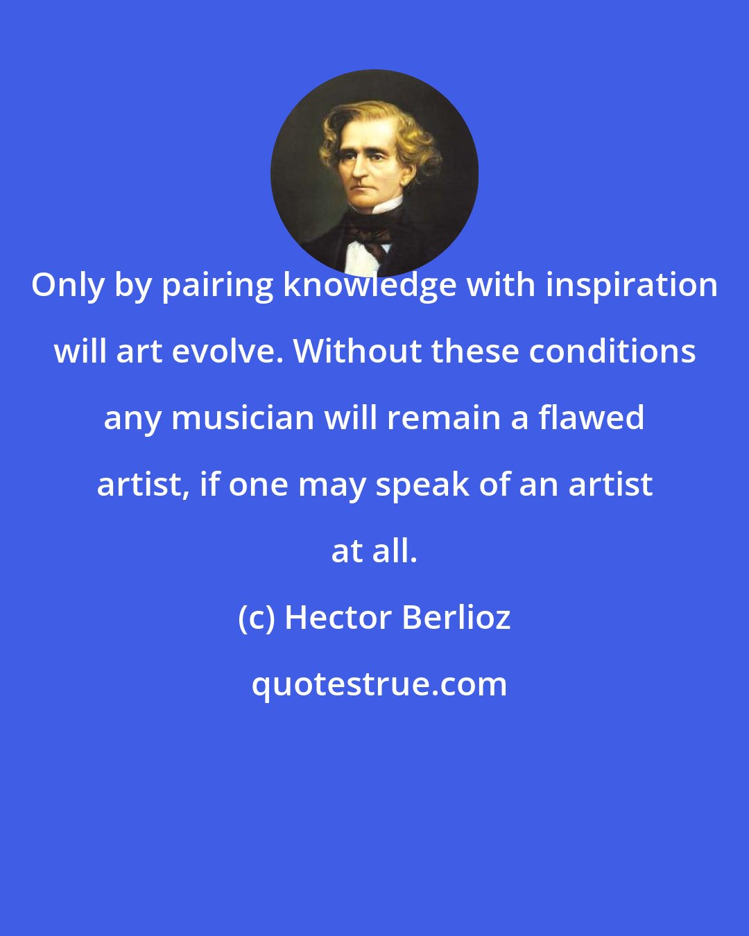 Hector Berlioz: Only by pairing knowledge with inspiration will art evolve. Without these conditions any musician will remain a flawed artist, if one may speak of an artist at all.