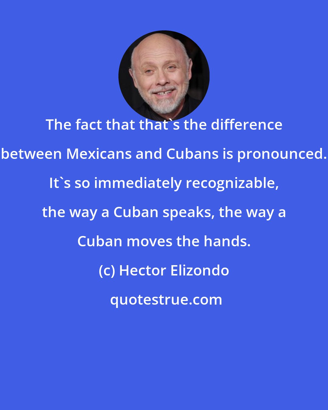 Hector Elizondo: The fact that that's the difference between Mexicans and Cubans is pronounced. It's so immediately recognizable, the way a Cuban speaks, the way a Cuban moves the hands.