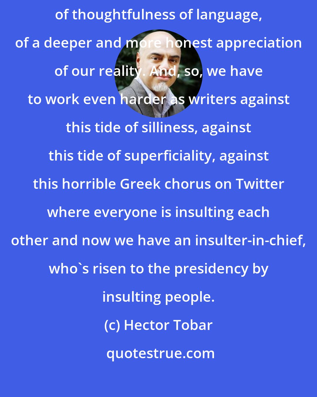 Hector Tobar: What we're trying to do as writers is rescue, preserve this space of thoughtfulness of language, of a deeper and more honest appreciation of our reality. And, so, we have to work even harder as writers against this tide of silliness, against this tide of superficiality, against this horrible Greek chorus on Twitter where everyone is insulting each other and now we have an insulter-in-chief, who's risen to the presidency by insulting people.