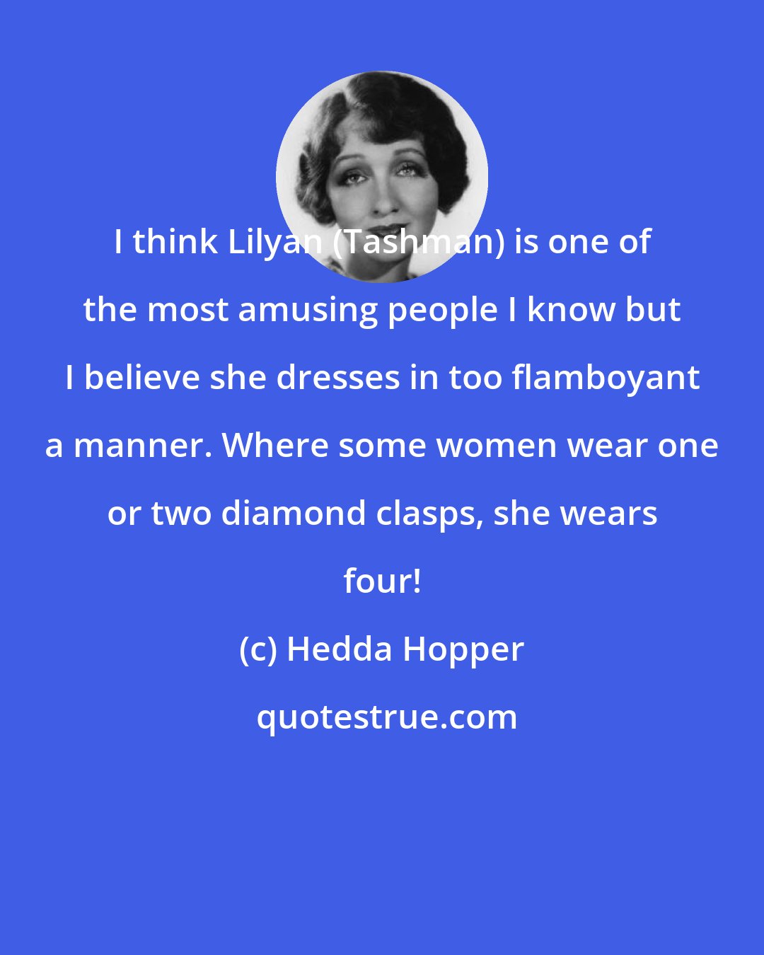 Hedda Hopper: I think Lilyan (Tashman) is one of the most amusing people I know but I believe she dresses in too flamboyant a manner. Where some women wear one or two diamond clasps, she wears four!