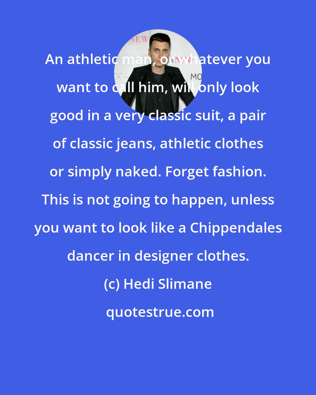 Hedi Slimane: An athletic man, or whatever you want to call him, will only look good in a very classic suit, a pair of classic jeans, athletic clothes or simply naked. Forget fashion. This is not going to happen, unless you want to look like a Chippendales dancer in designer clothes.
