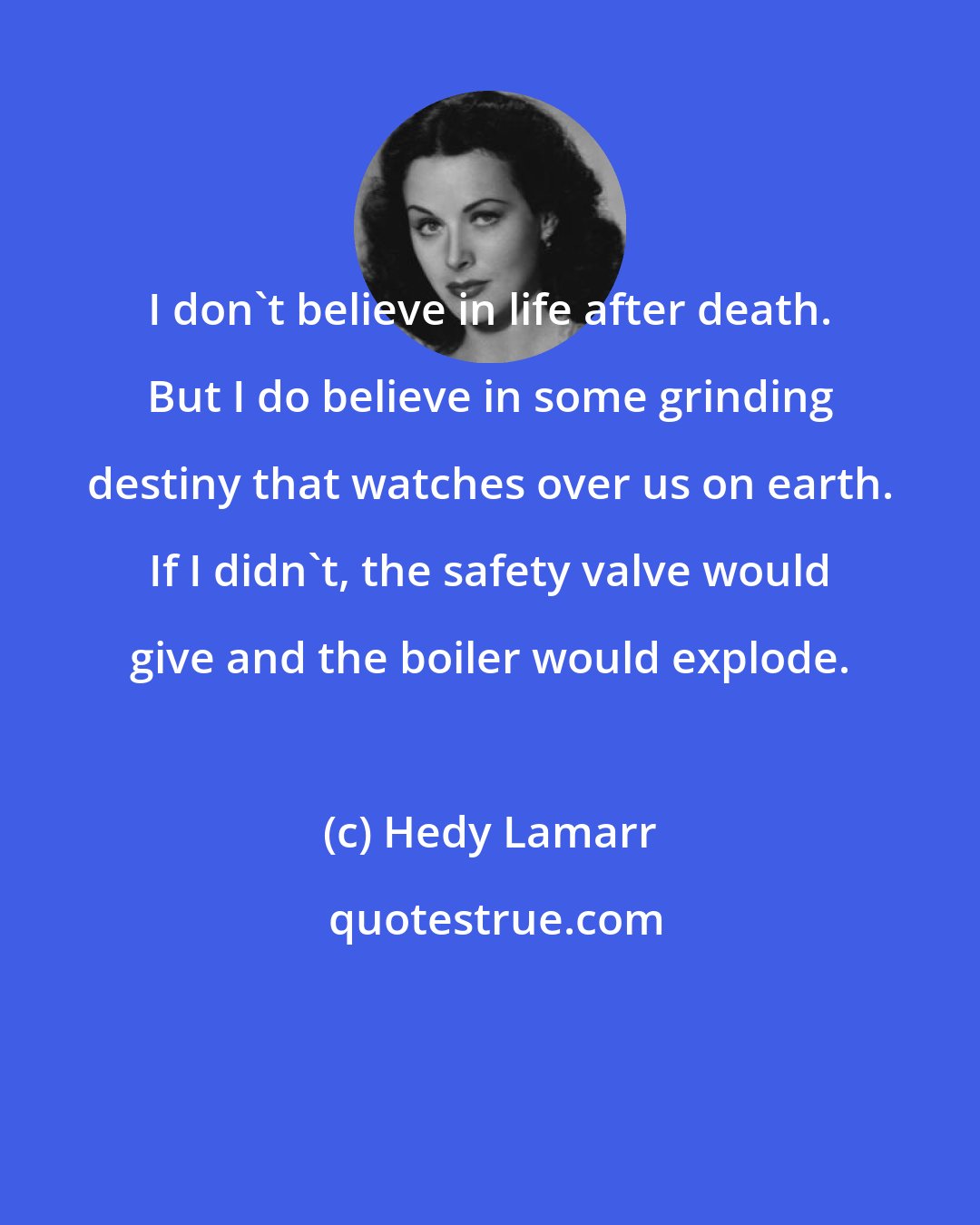 Hedy Lamarr: I don't believe in life after death. But I do believe in some grinding destiny that watches over us on earth. If I didn't, the safety valve would give and the boiler would explode.