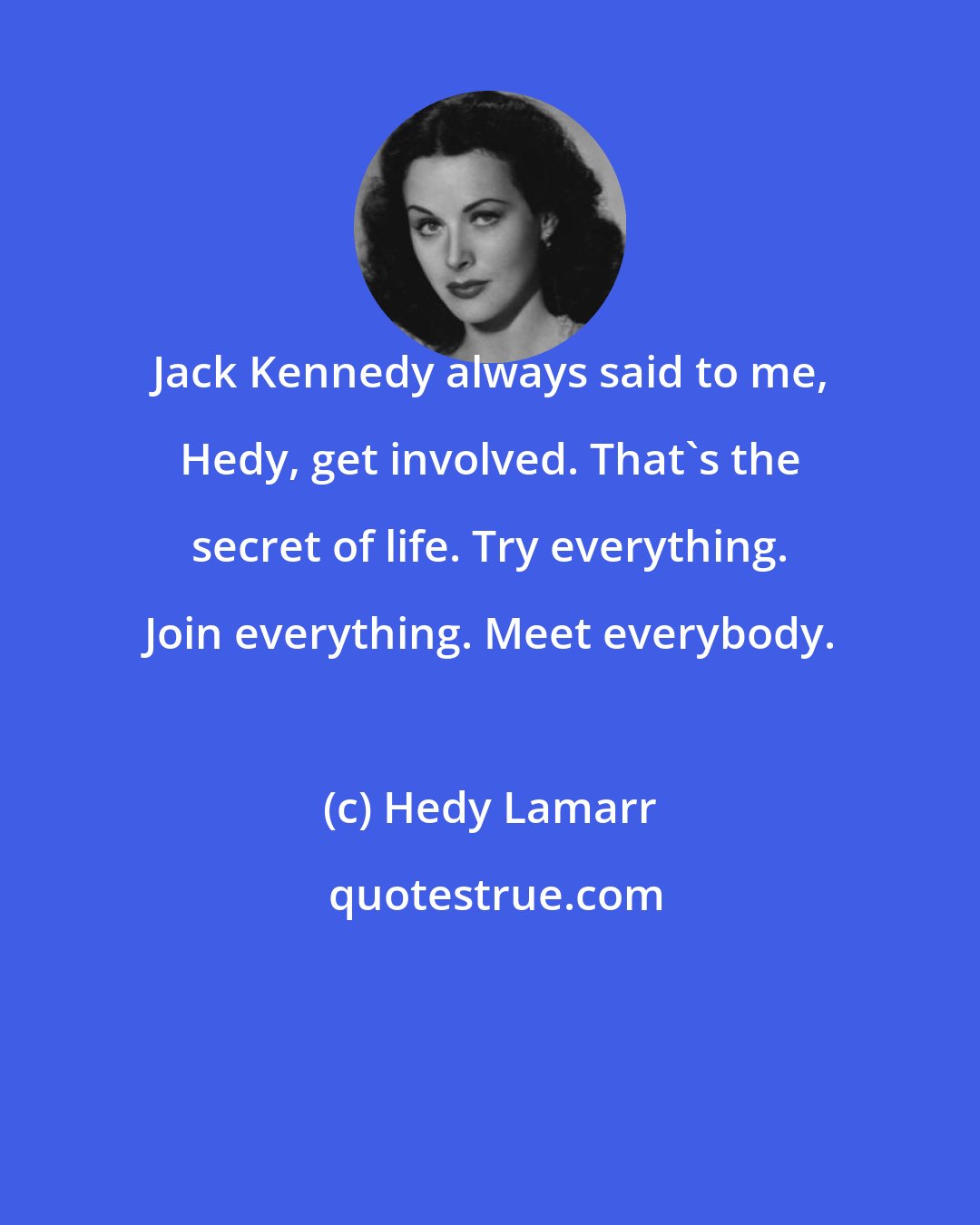 Hedy Lamarr: Jack Kennedy always said to me, Hedy, get involved. That's the secret of life. Try everything. Join everything. Meet everybody.