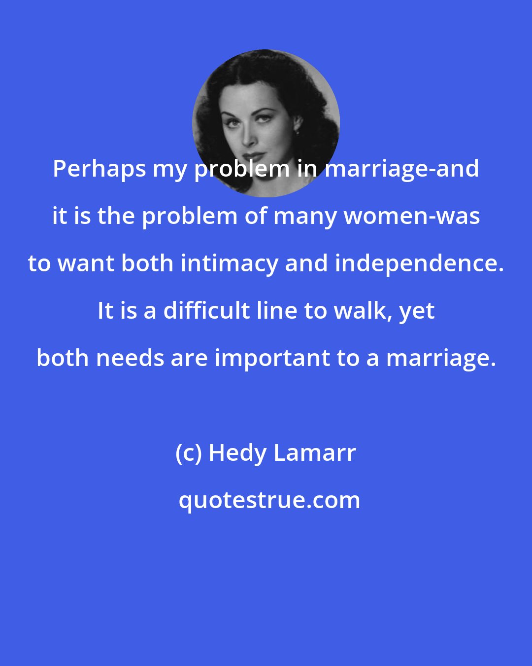 Hedy Lamarr: Perhaps my problem in marriage-and it is the problem of many women-was to want both intimacy and independence. It is a difficult line to walk, yet both needs are important to a marriage.