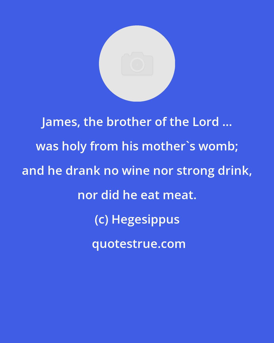 Hegesippus: James, the brother of the Lord ... was holy from his mother's womb; and he drank no wine nor strong drink, nor did he eat meat.