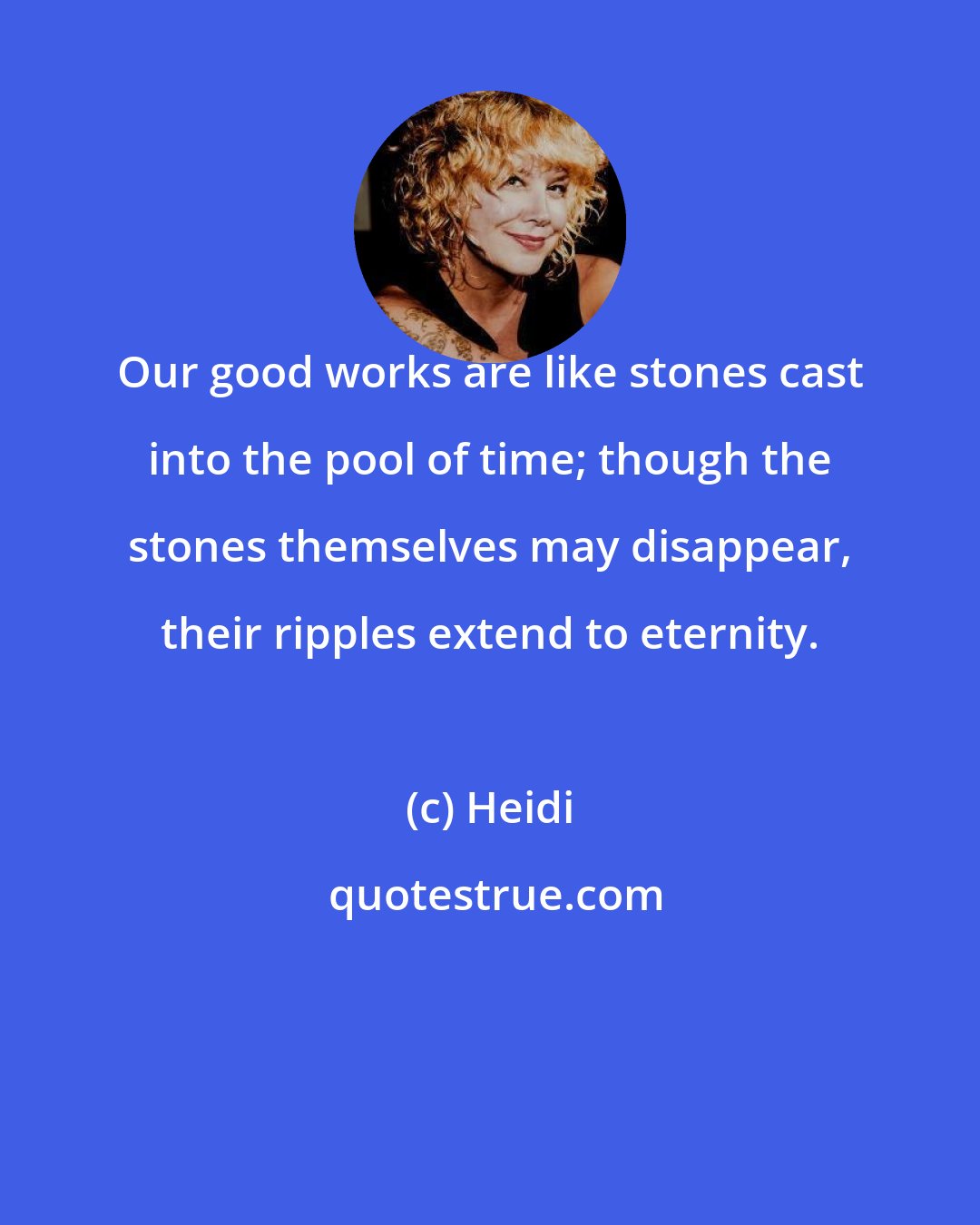 Heidi: Our good works are like stones cast into the pool of time; though the stones themselves may disappear, their ripples extend to eternity.