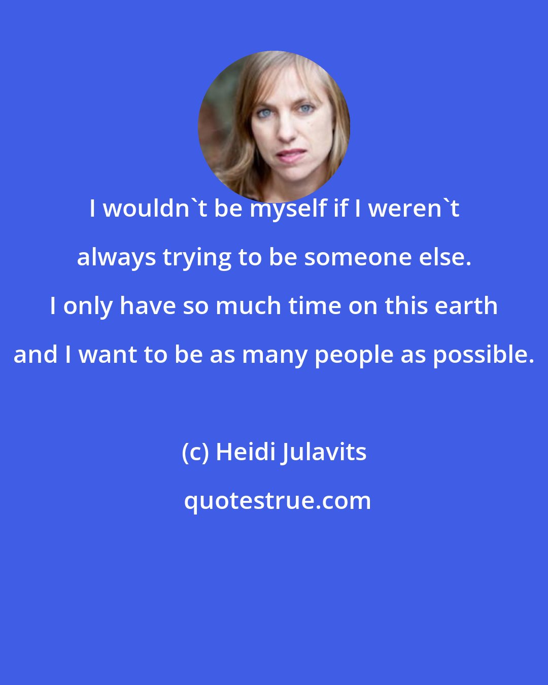 Heidi Julavits: I wouldn't be myself if I weren't always trying to be someone else. I only have so much time on this earth and I want to be as many people as possible.