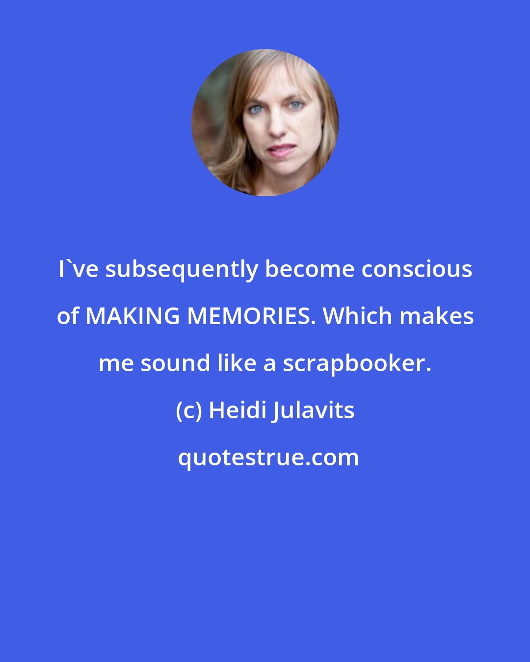 Heidi Julavits: I've subsequently become conscious of MAKING MEMORIES. Which makes me sound like a scrapbooker.