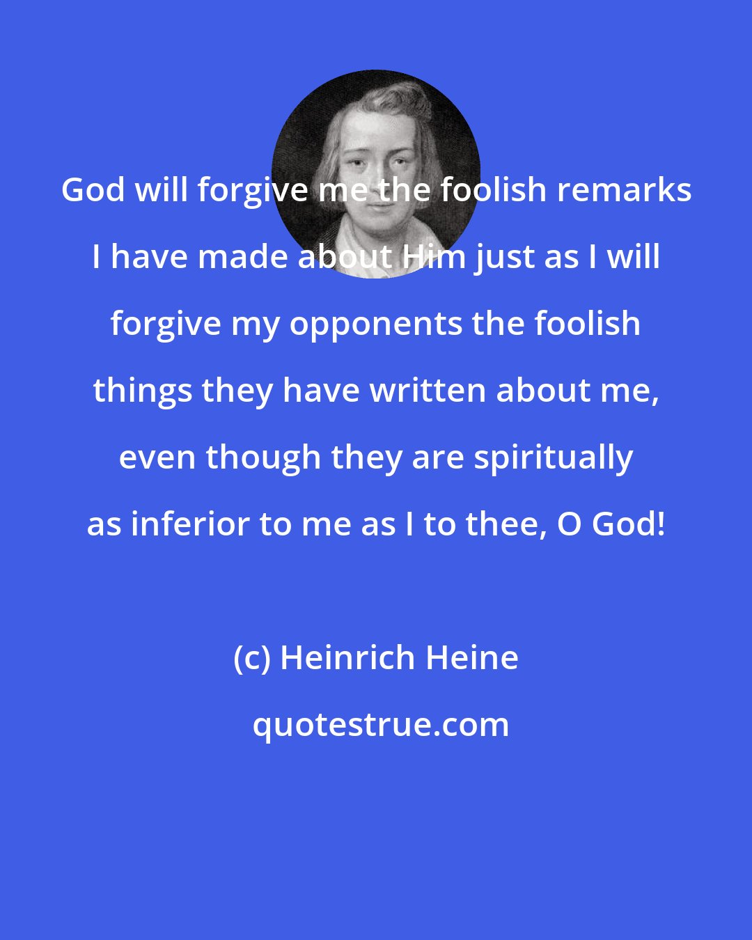 Heinrich Heine: God will forgive me the foolish remarks I have made about Him just as I will forgive my opponents the foolish things they have written about me, even though they are spiritually as inferior to me as I to thee, O God!