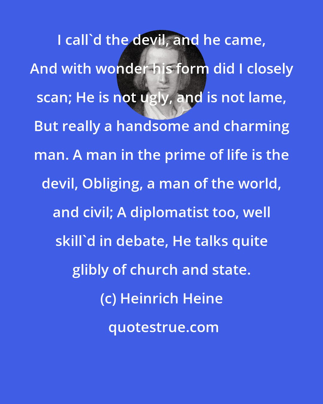 Heinrich Heine: I call'd the devil, and he came, And with wonder his form did I closely scan; He is not ugly, and is not lame, But really a handsome and charming man. A man in the prime of life is the devil, Obliging, a man of the world, and civil; A diplomatist too, well skill'd in debate, He talks quite glibly of church and state.