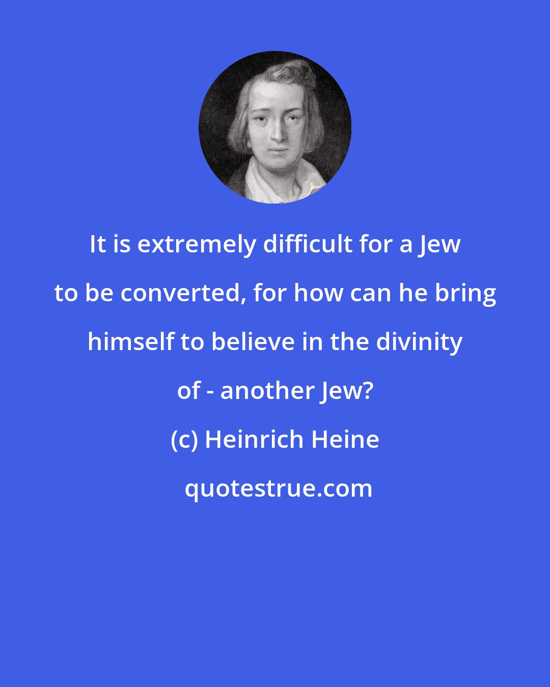 Heinrich Heine: It is extremely difficult for a Jew to be converted, for how can he bring himself to believe in the divinity of - another Jew?