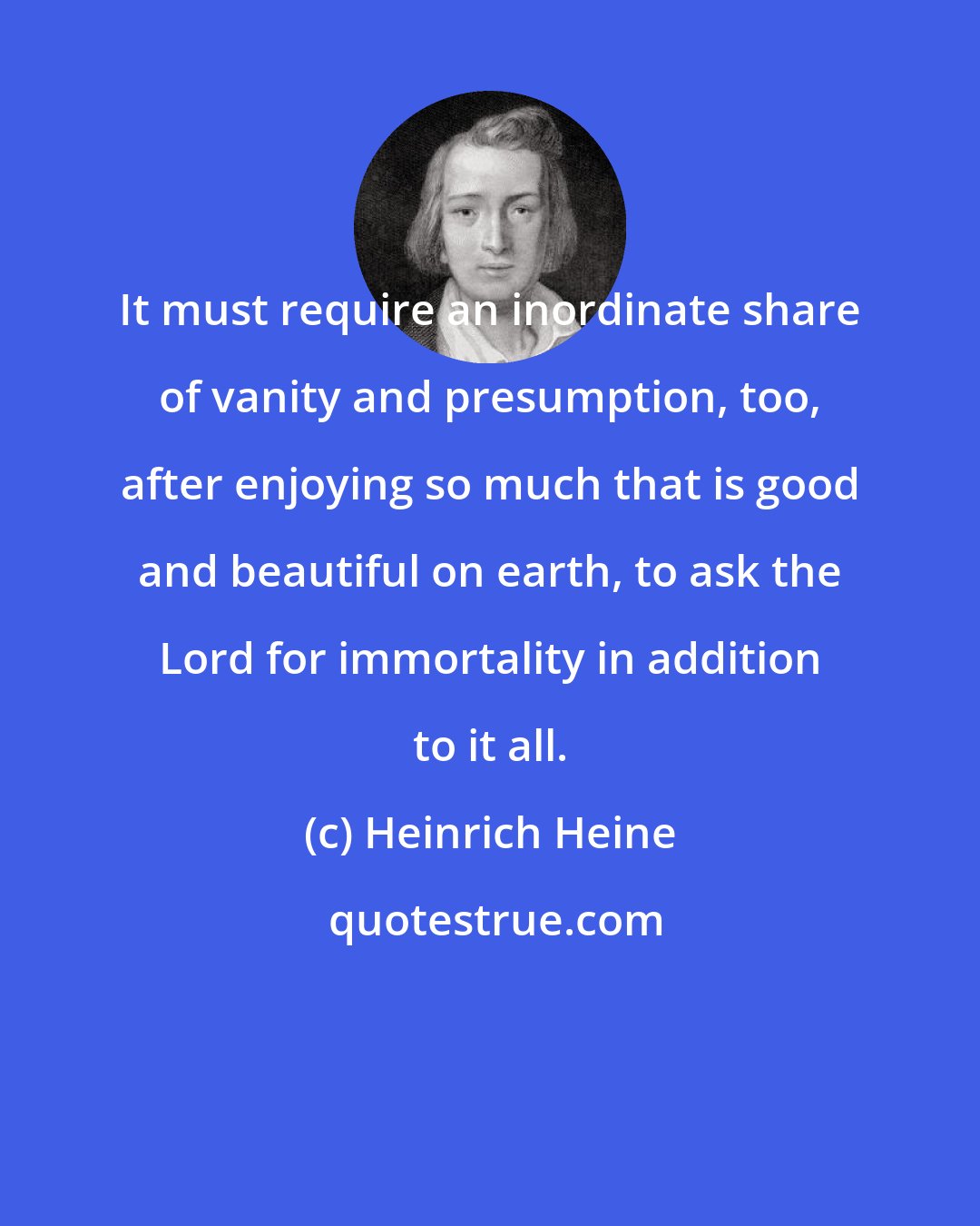 Heinrich Heine: It must require an inordinate share of vanity and presumption, too, after enjoying so much that is good and beautiful on earth, to ask the Lord for immortality in addition to it all.