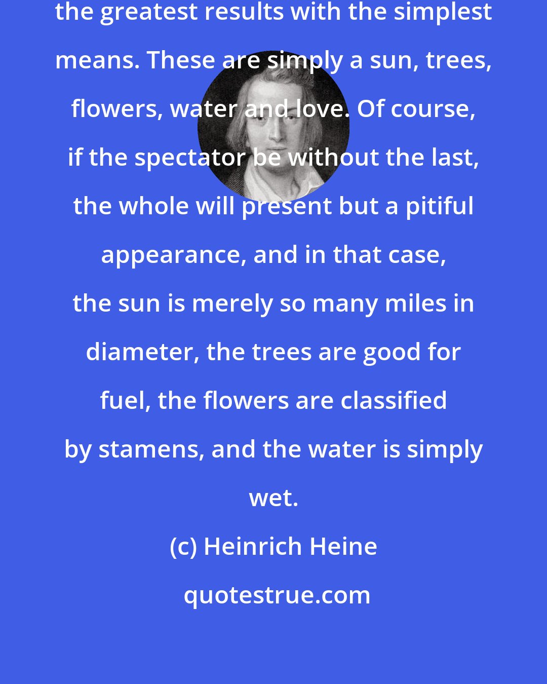Heinrich Heine: Like a great poet, Nature produces the greatest results with the simplest means. These are simply a sun, trees, flowers, water and love. Of course, if the spectator be without the last, the whole will present but a pitiful appearance, and in that case, the sun is merely so many miles in diameter, the trees are good for fuel, the flowers are classified by stamens, and the water is simply wet.