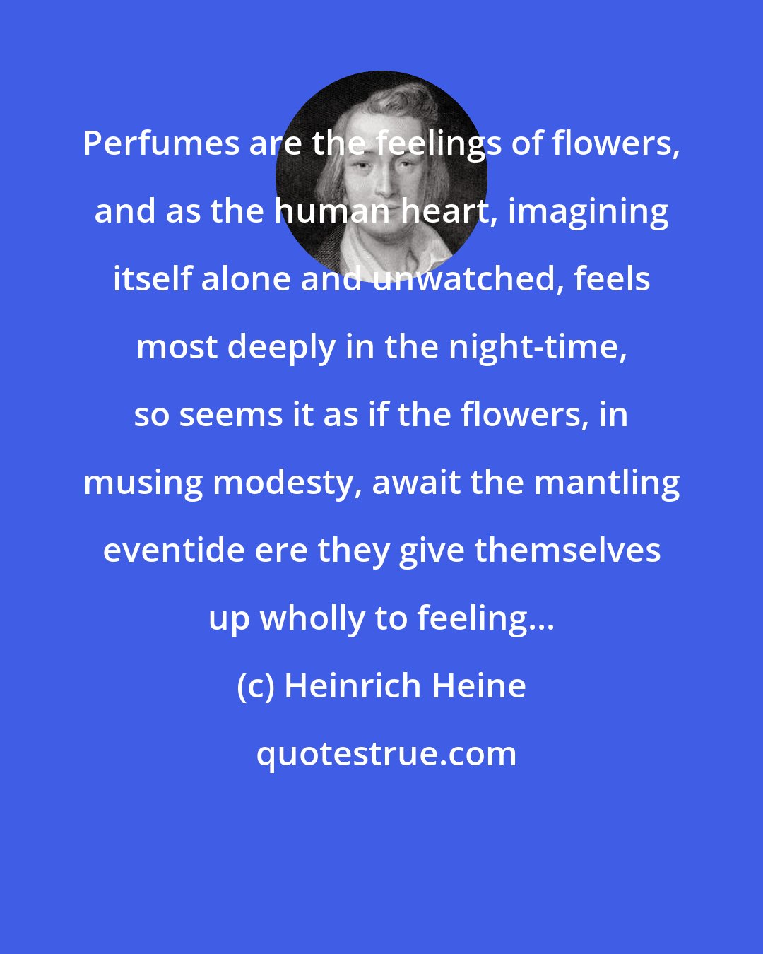 Heinrich Heine: Perfumes are the feelings of flowers, and as the human heart, imagining itself alone and unwatched, feels most deeply in the night-time, so seems it as if the flowers, in musing modesty, await the mantling eventide ere they give themselves up wholly to feeling...