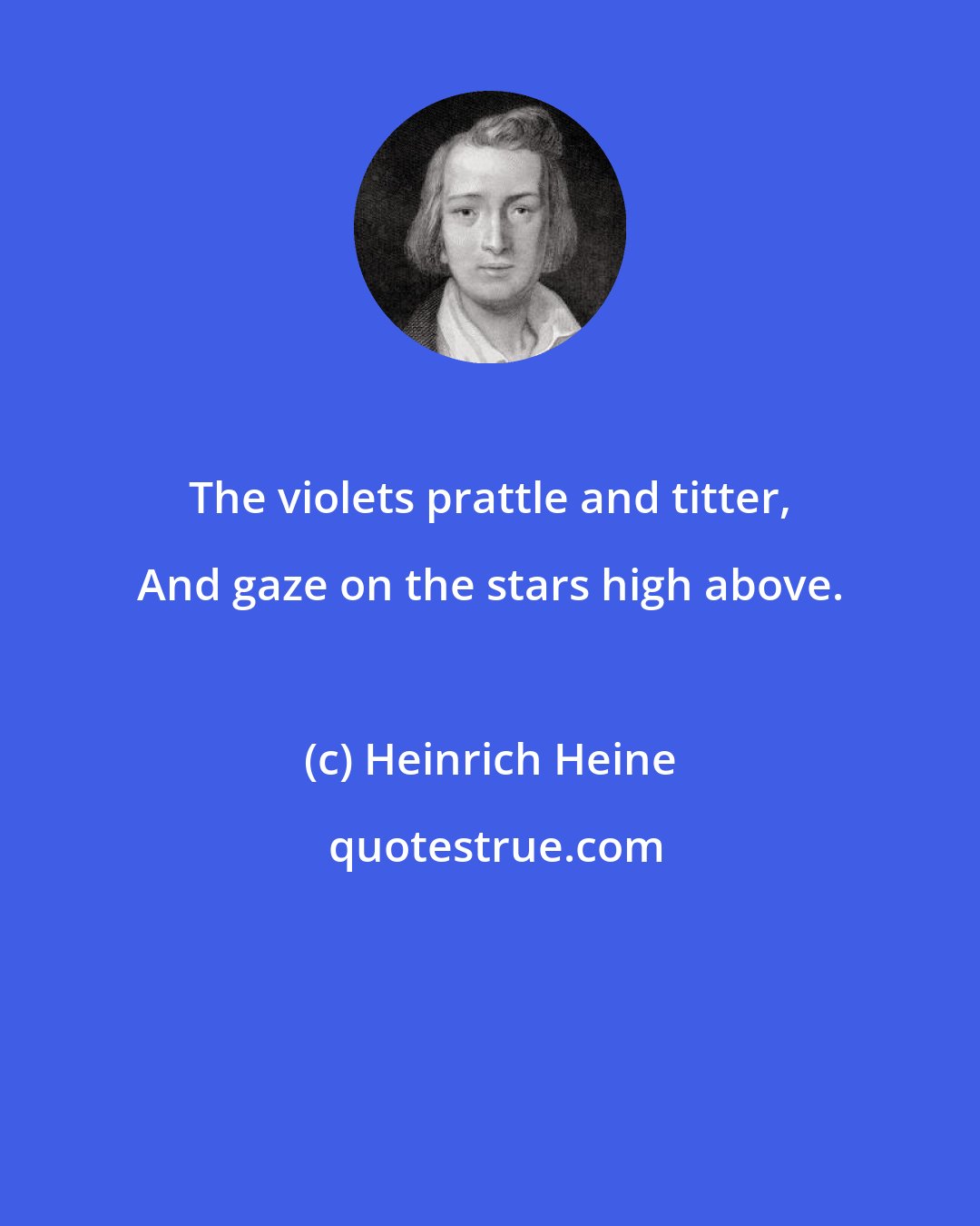 Heinrich Heine: The violets prattle and titter, And gaze on the stars high above.