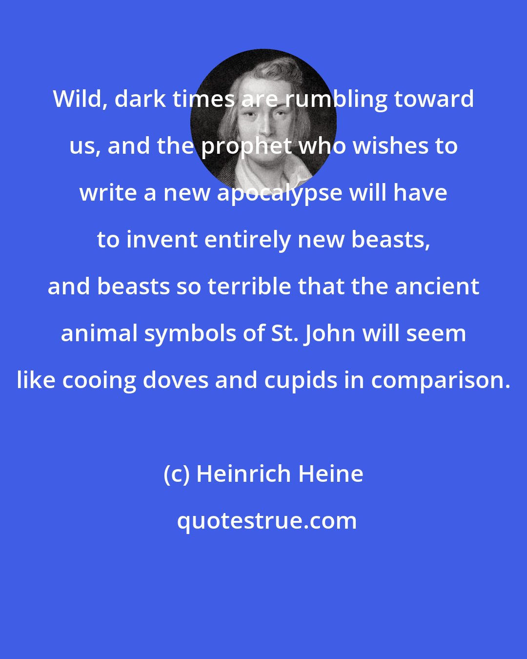 Heinrich Heine: Wild, dark times are rumbling toward us, and the prophet who wishes to write a new apocalypse will have to invent entirely new beasts, and beasts so terrible that the ancient animal symbols of St. John will seem like cooing doves and cupids in comparison.