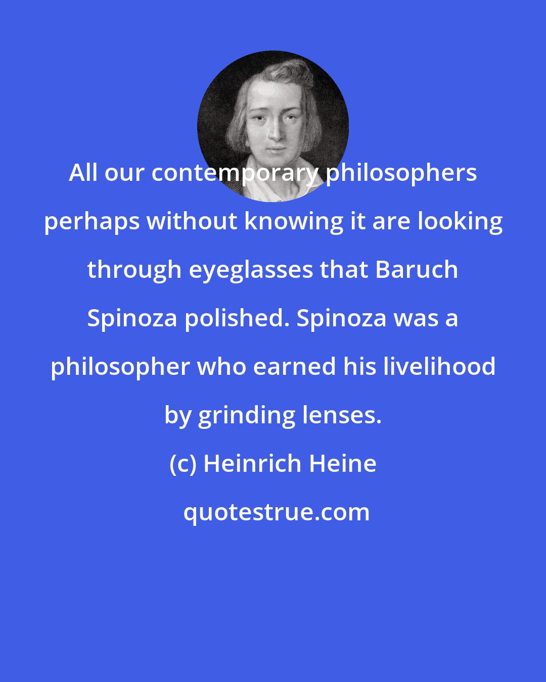 Heinrich Heine: All our contemporary philosophers perhaps without knowing it are looking through eyeglasses that Baruch Spinoza polished. Spinoza was a philosopher who earned his livelihood by grinding lenses.