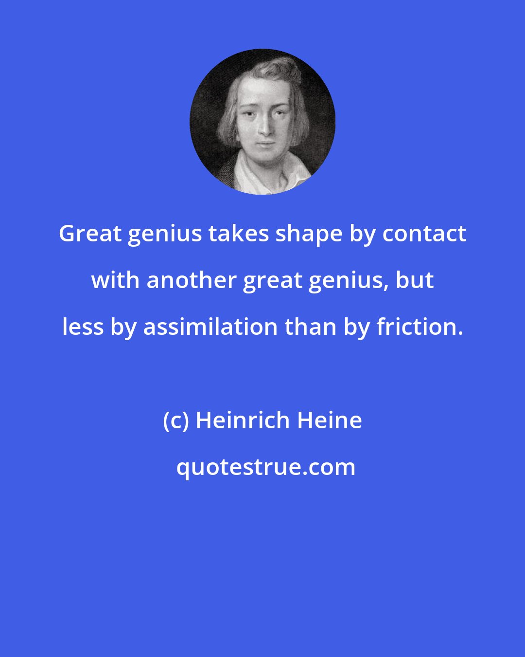 Heinrich Heine: Great genius takes shape by contact with another great genius, but less by assimilation than by friction.