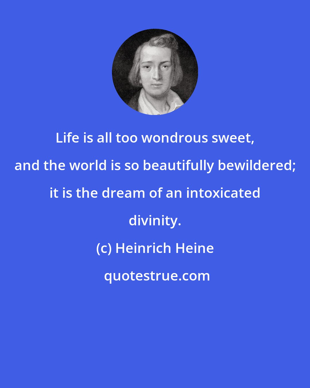 Heinrich Heine: Life is all too wondrous sweet, and the world is so beautifully bewildered; it is the dream of an intoxicated divinity.
