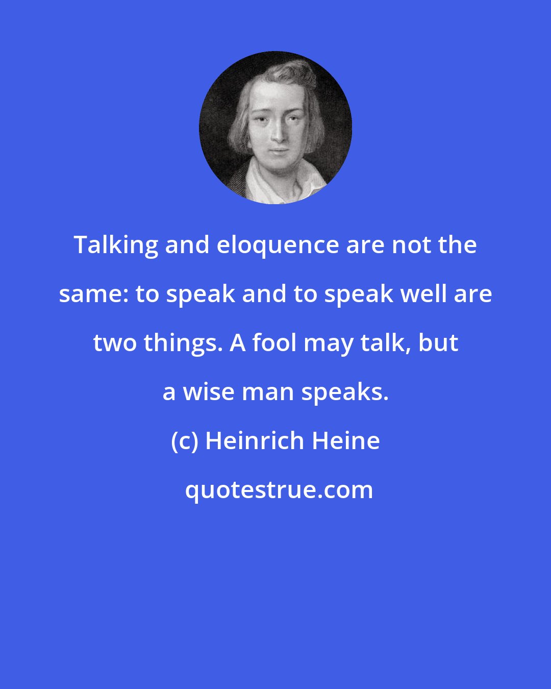 Heinrich Heine: Talking and eloquence are not the same: to speak and to speak well are two things. A fool may talk, but a wise man speaks.