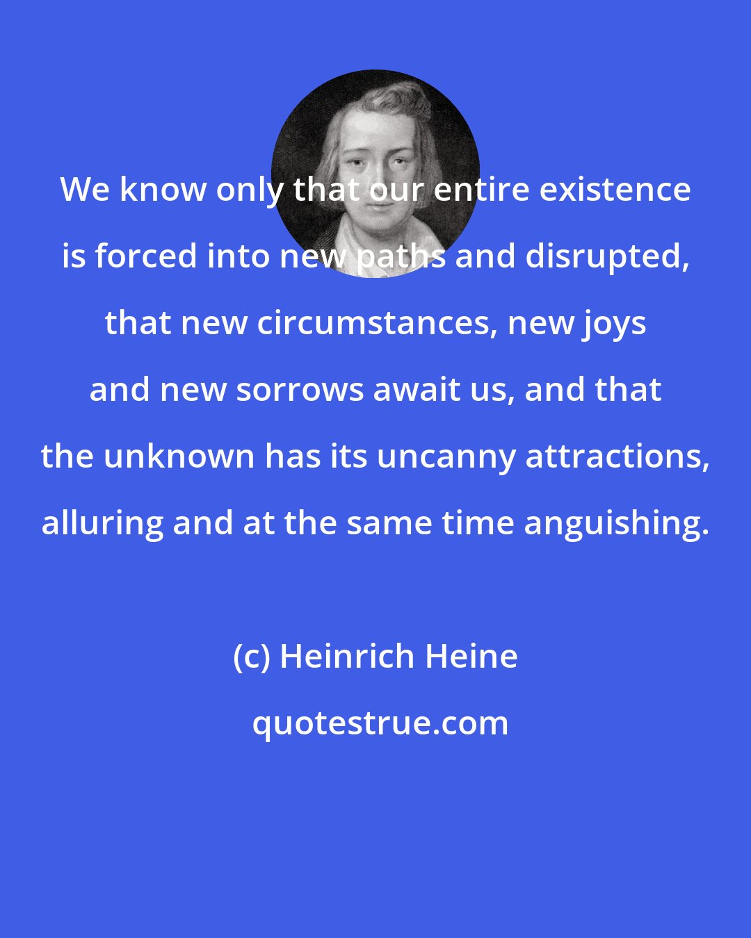 Heinrich Heine: We know only that our entire existence is forced into new paths and disrupted, that new circumstances, new joys and new sorrows await us, and that the unknown has its uncanny attractions, alluring and at the same time anguishing.