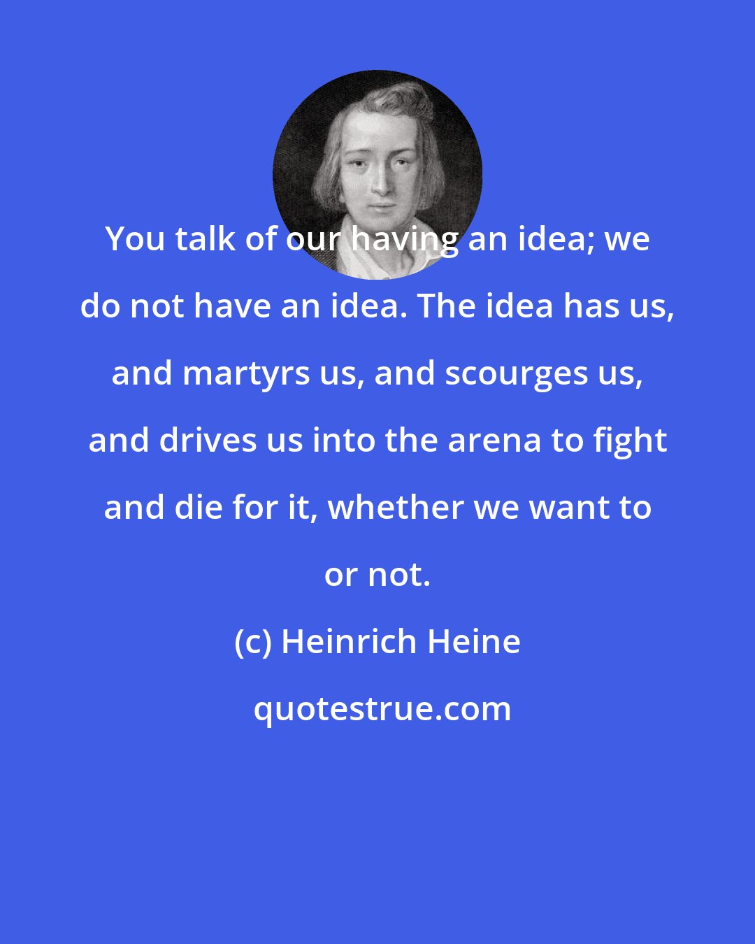 Heinrich Heine: You talk of our having an idea; we do not have an idea. The idea has us, and martyrs us, and scourges us, and drives us into the arena to fight and die for it, whether we want to or not.