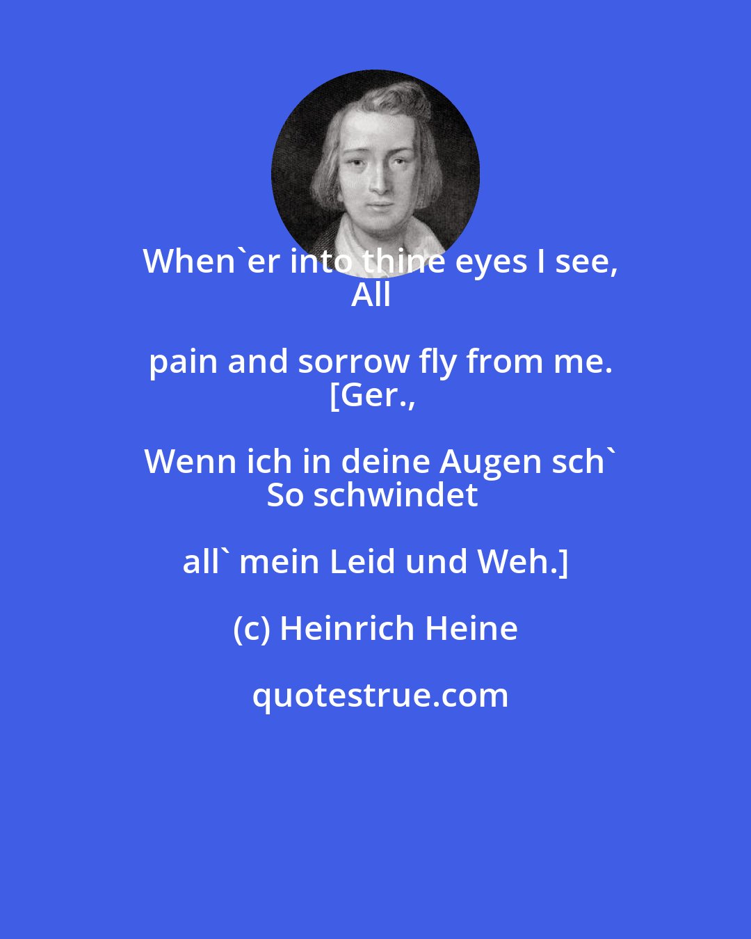 Heinrich Heine: When'er into thine eyes I see,
All pain and sorrow fly from me.
[Ger., Wenn ich in deine Augen sch'
So schwindet all' mein Leid und Weh.]