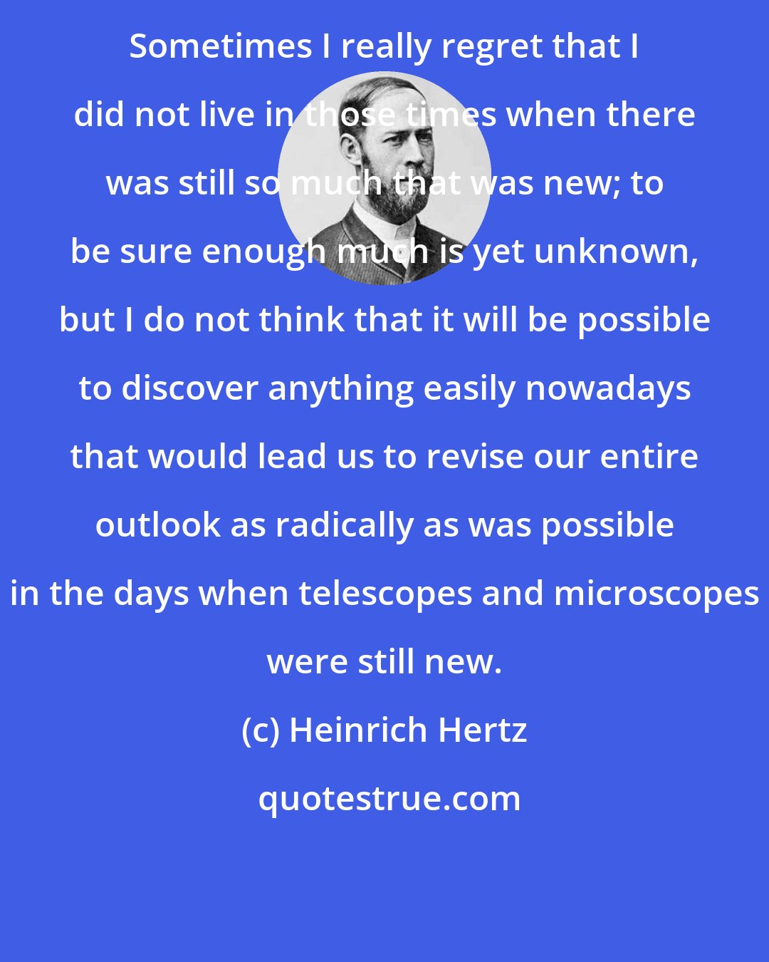 Heinrich Hertz: Sometimes I really regret that I did not live in those times when there was still so much that was new; to be sure enough much is yet unknown, but I do not think that it will be possible to discover anything easily nowadays that would lead us to revise our entire outlook as radically as was possible in the days when telescopes and microscopes were still new.