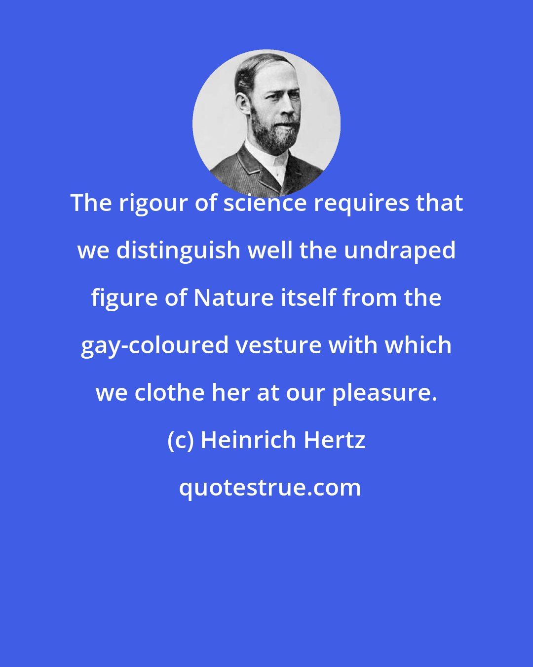 Heinrich Hertz: The rigour of science requires that we distinguish well the undraped figure of Nature itself from the gay-coloured vesture with which we clothe her at our pleasure.