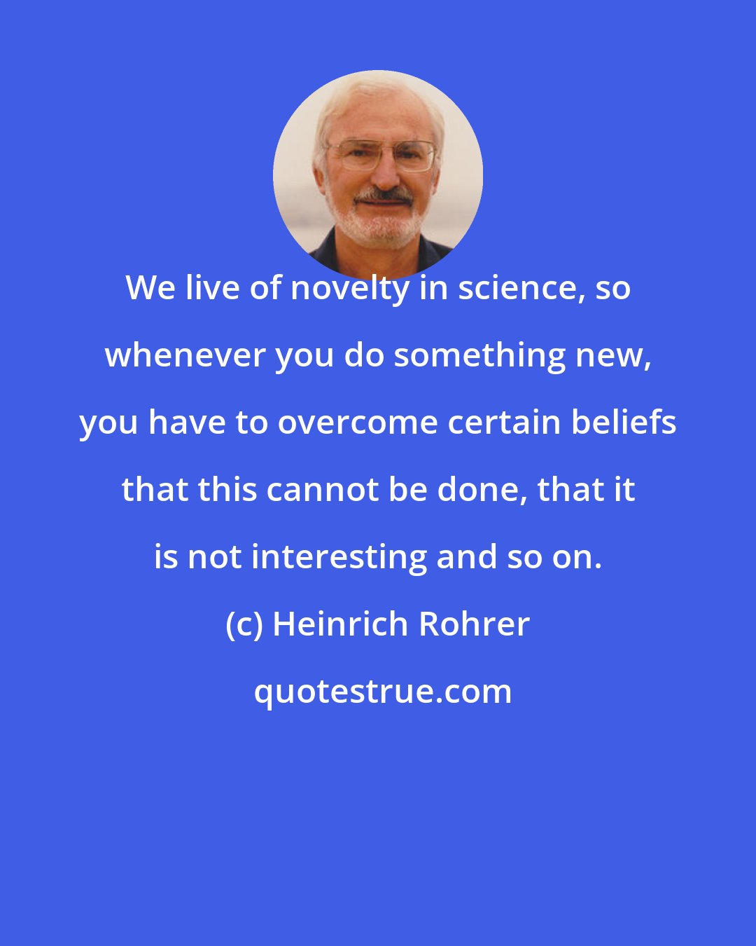 Heinrich Rohrer: We live of novelty in science, so whenever you do something new, you have to overcome certain beliefs that this cannot be done, that it is not interesting and so on.
