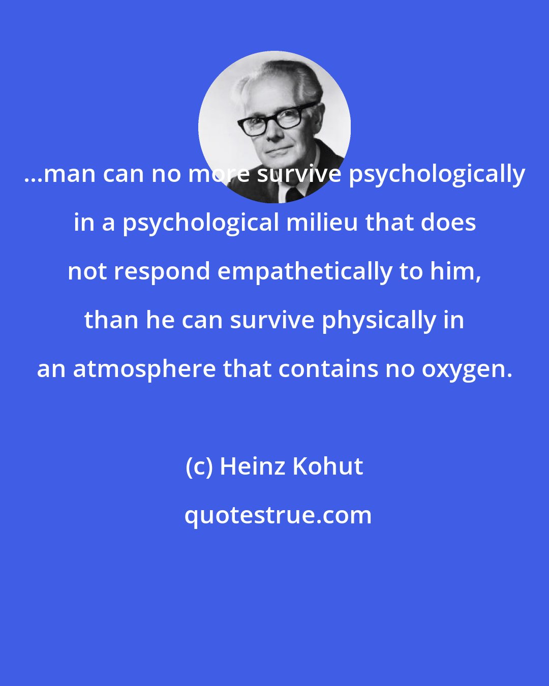 Heinz Kohut: ...man can no more survive psychologically in a psychological milieu that does not respond empathetically to him, than he can survive physically in an atmosphere that contains no oxygen.