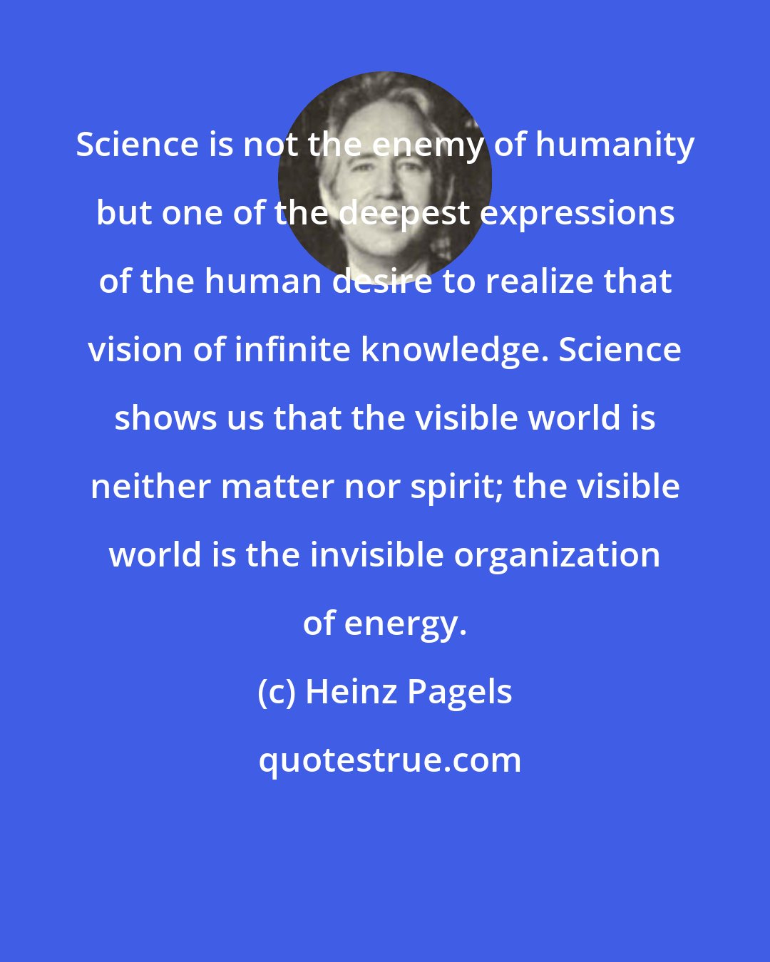 Heinz Pagels: Science is not the enemy of humanity but one of the deepest expressions of the human desire to realize that vision of infinite knowledge. Science shows us that the visible world is neither matter nor spirit; the visible world is the invisible organization of energy.