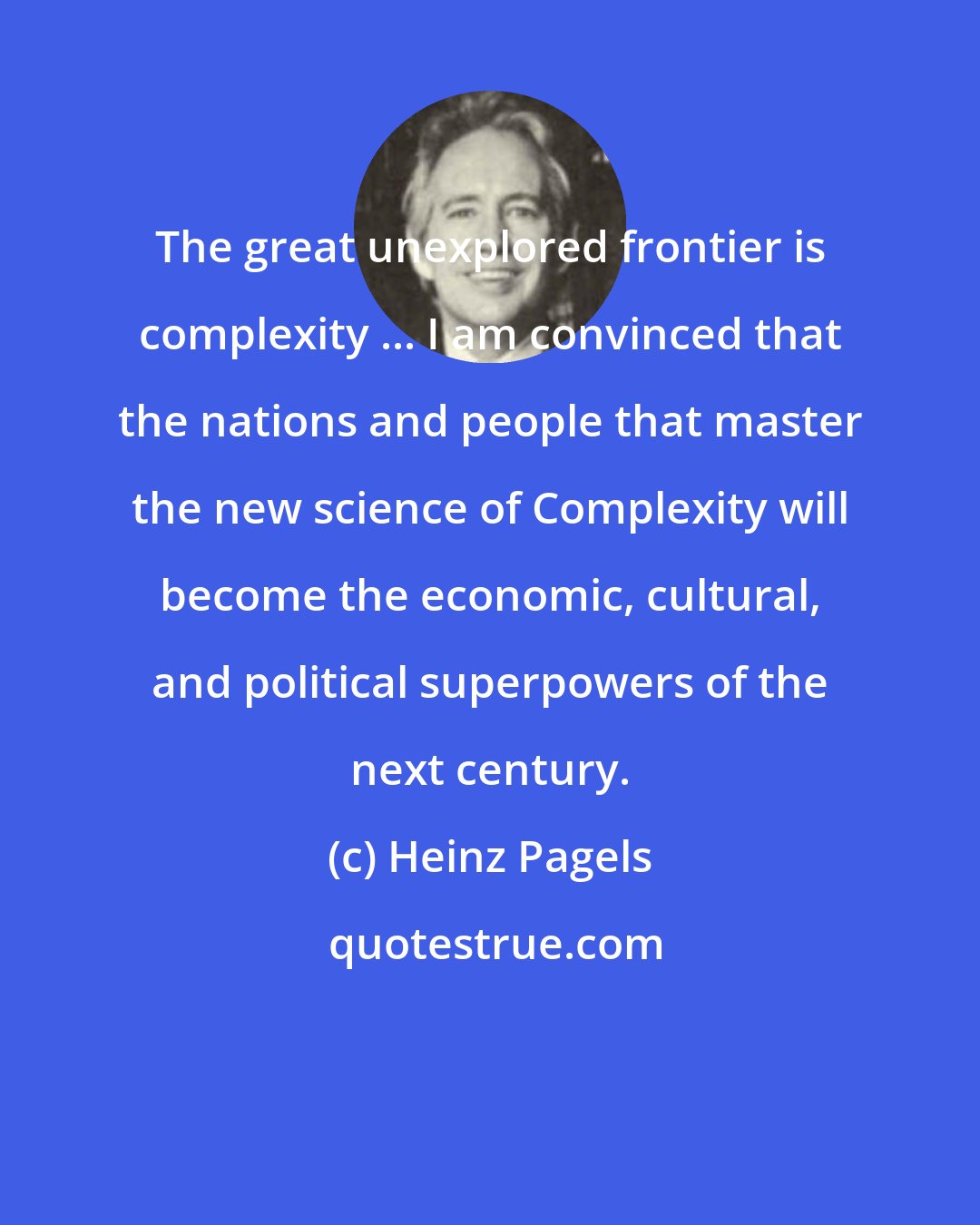 Heinz Pagels: The great unexplored frontier is complexity ... I am convinced that the nations and people that master the new science of Complexity will become the economic, cultural, and political superpowers of the next century.