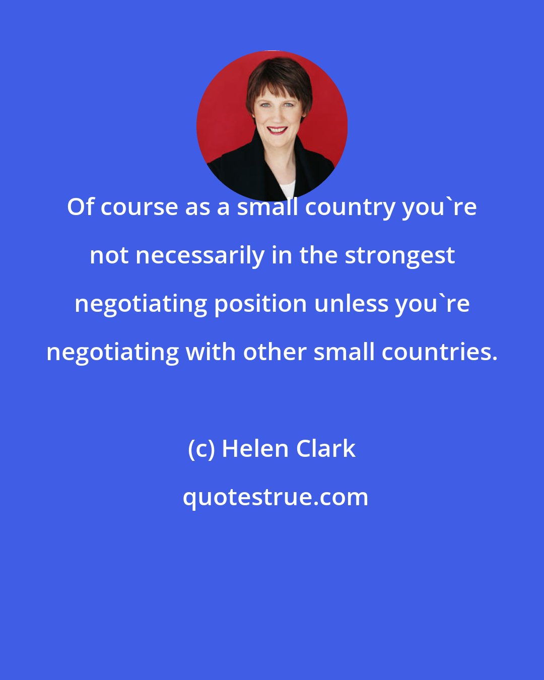 Helen Clark: Of course as a small country you're not necessarily in the strongest negotiating position unless you're negotiating with other small countries.