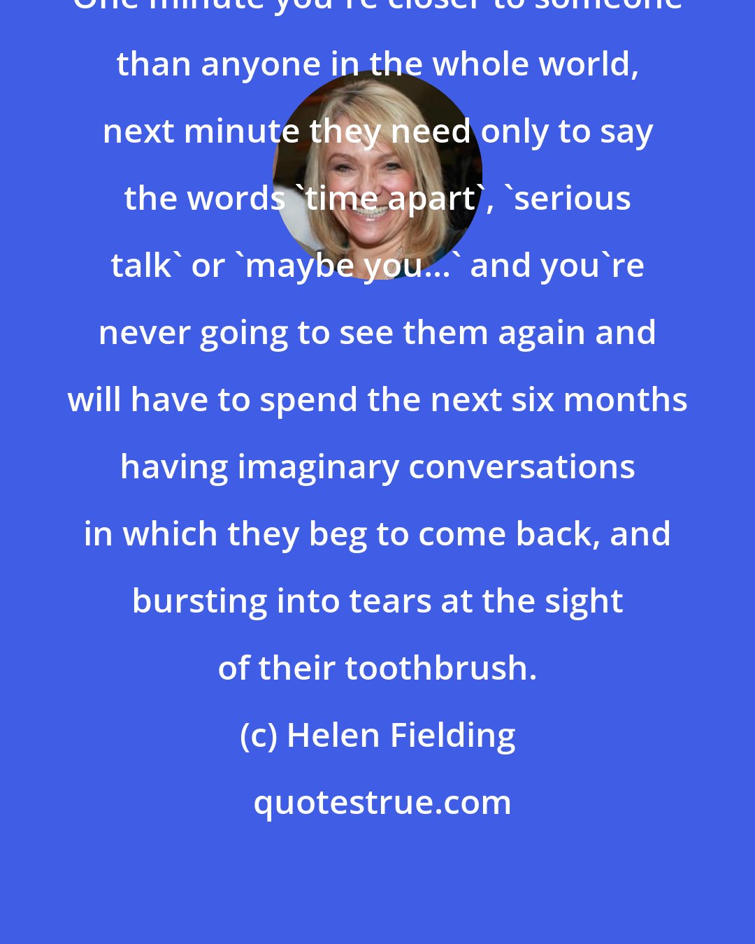 Helen Fielding: One minute you're closer to someone than anyone in the whole world, next minute they need only to say the words 'time apart', 'serious talk' or 'maybe you...' and you're never going to see them again and will have to spend the next six months having imaginary conversations in which they beg to come back, and bursting into tears at the sight of their toothbrush.
