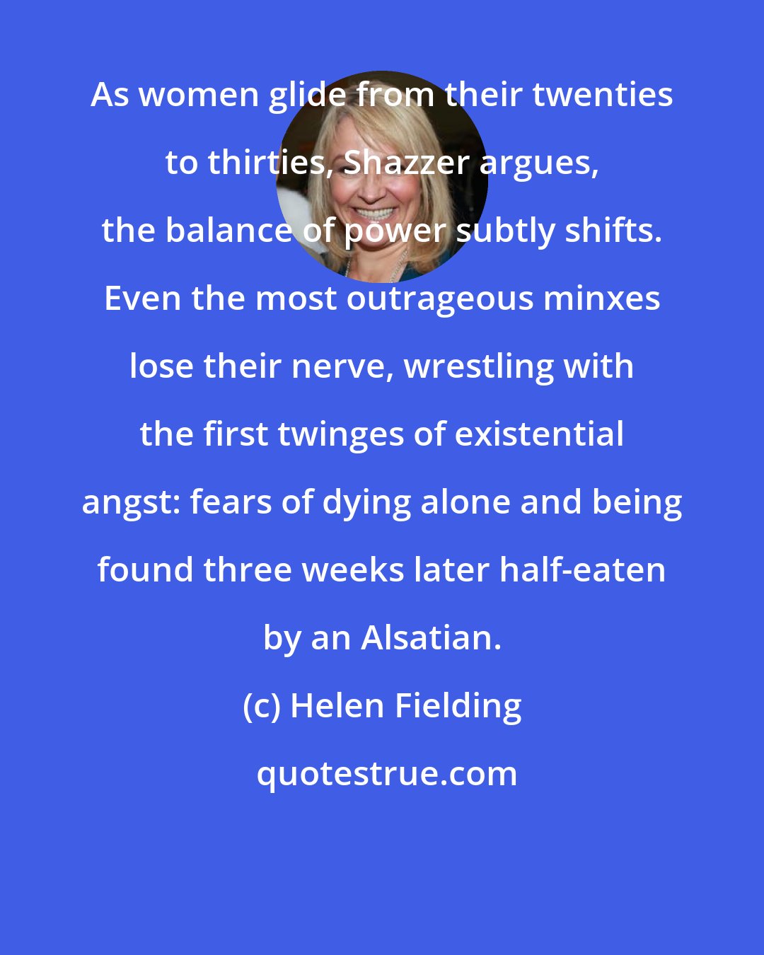 Helen Fielding: As women glide from their twenties to thirties, Shazzer argues, the balance of power subtly shifts. Even the most outrageous minxes lose their nerve, wrestling with the first twinges of existential angst: fears of dying alone and being found three weeks later half-eaten by an Alsatian.