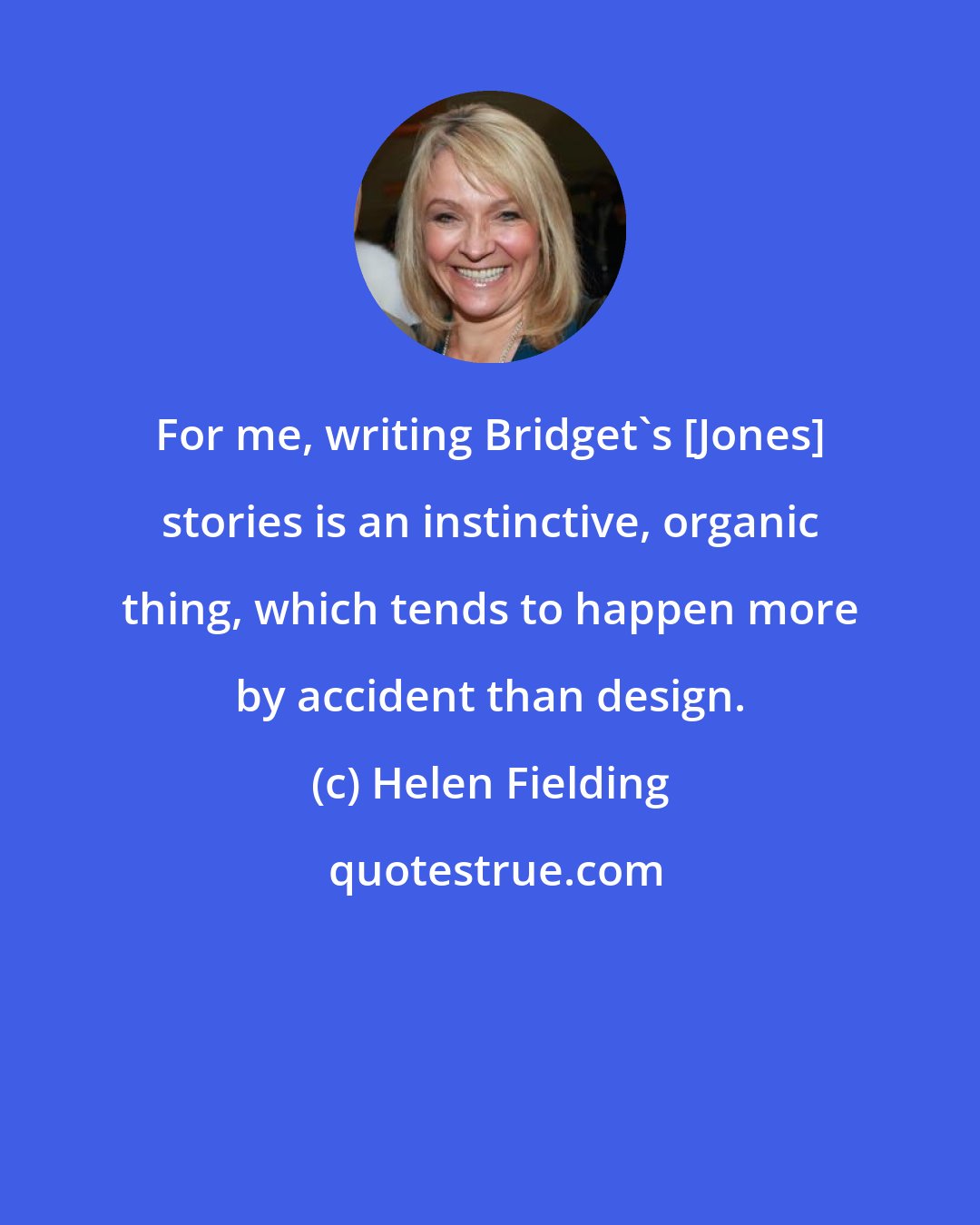 Helen Fielding: For me, writing Bridget's [Jones] stories is an instinctive, organic thing, which tends to happen more by accident than design.