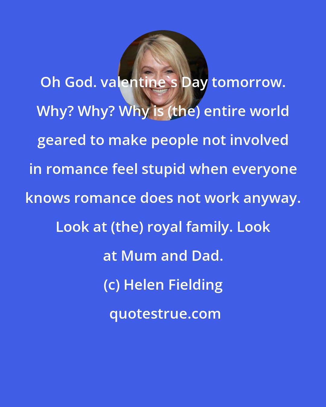 Helen Fielding: Oh God. valentine's Day tomorrow. Why? Why? Why is (the) entire world geared to make people not involved in romance feel stupid when everyone knows romance does not work anyway. Look at (the) royal family. Look at Mum and Dad.