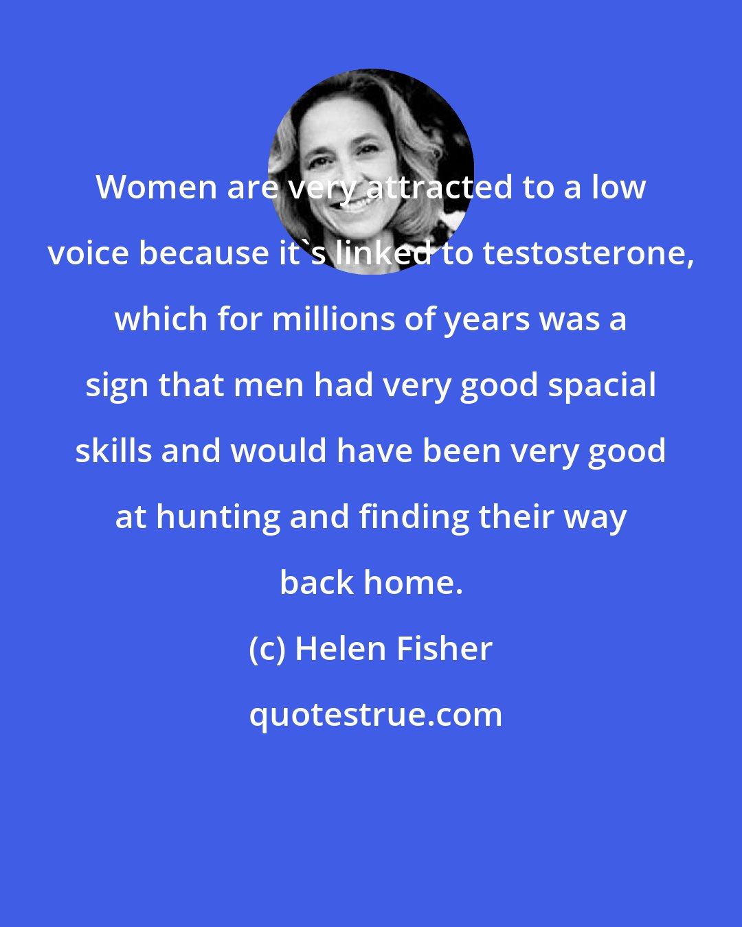 Helen Fisher: Women are very attracted to a low voice because it's linked to testosterone, which for millions of years was a sign that men had very good spacial skills and would have been very good at hunting and finding their way back home.