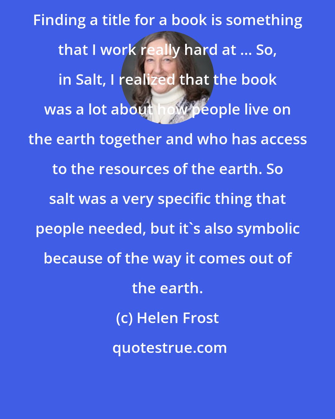 Helen Frost: Finding a title for a book is something that I work really hard at ... So, in Salt, I realized that the book was a lot about how people live on the earth together and who has access to the resources of the earth. So salt was a very specific thing that people needed, but it's also symbolic because of the way it comes out of the earth.