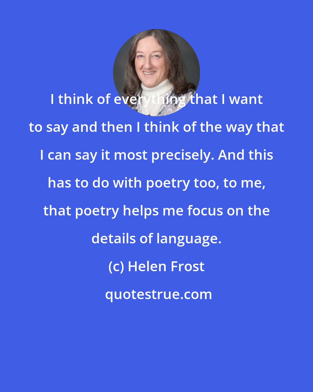 Helen Frost: I think of everything that I want to say and then I think of the way that I can say it most precisely. And this has to do with poetry too, to me, that poetry helps me focus on the details of language.