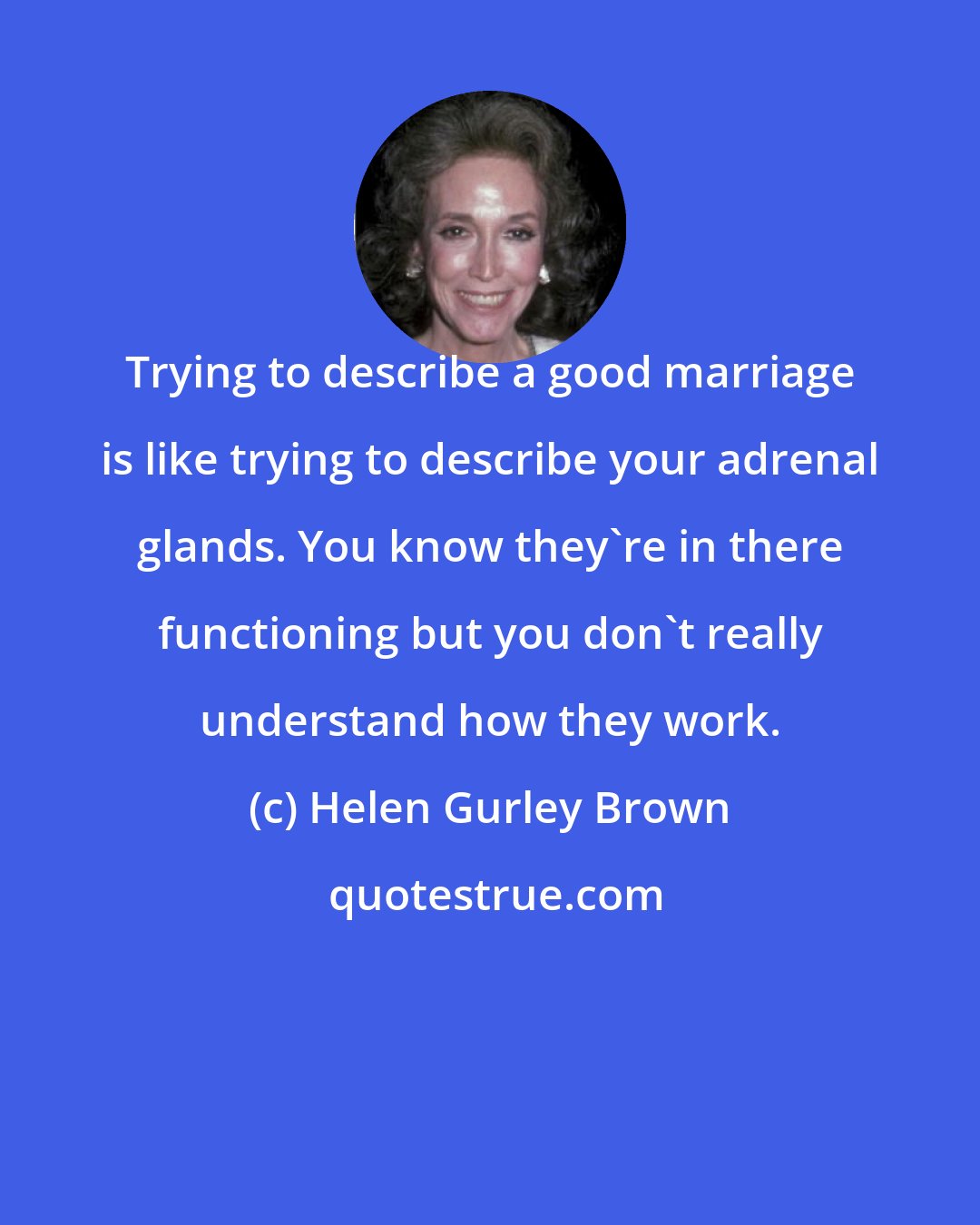 Helen Gurley Brown: Trying to describe a good marriage is like trying to describe your adrenal glands. You know they're in there functioning but you don't really understand how they work.